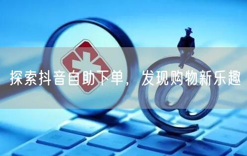 探索抖音自助下单，发现购物新乐趣