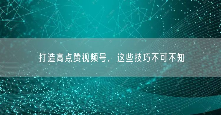 打造高点赞视频号，这些技巧不可不知